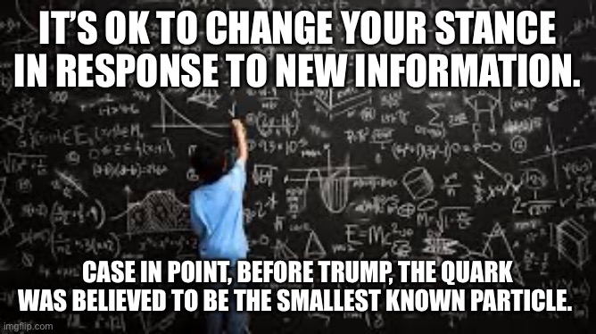 Before trump | IT’S OK TO CHANGE YOUR STANCE IN RESPONSE TO NEW INFORMATION. CASE IN POINT, BEFORE TRUMP, THE QUARK WAS BELIEVED TO BE THE SMALLEST KNOWN PARTICLE. | image tagged in equation | made w/ Imgflip meme maker