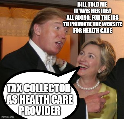 BIG PHARMA in bed with THE DEVIL | BILL TOLD ME 
IT WAS HER IDEA
ALL ALONG, FOR THE IRS
TO PROMOTE THE WEBSITE
FOR HEALTH CARE; TAX COLLECTOR 
AS HEALTH CARE
PROVIDER | image tagged in hillary trump,pandemic,covid vaccine,big pharma,cdc,social credit | made w/ Imgflip meme maker
