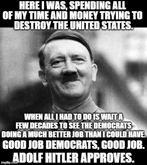 The Dems are Hitler's wildest dream come true. | HERE I WAS, SPENDING ALL; OF MY TIME AND MONEY TRYING TO; DESTROY THE UNITED STATES. WHEN ALL I HAD TO DO IS WAIT A FEW DECADES TO SEE THE DEMOCRATS DOING A MUCH BETTER JOB THAN I COULD HAVE. GOOD JOB DEMOCRATS, GOOD JOB. ADOLF HITLER APPROVES. | image tagged in adolf hitler,democrats,same thing | made w/ Imgflip meme maker