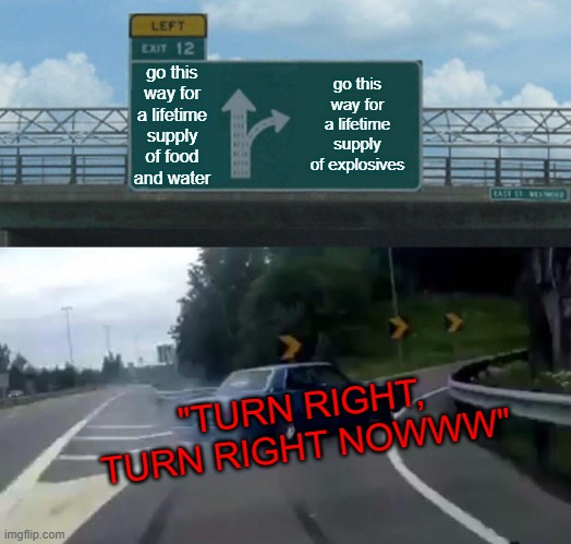 TURN RIGHT, TURN RIGHT NOWWW | go this way for a lifetime supply of food and water; go this way for a lifetime supply of explosives; "TURN RIGHT, TURN RIGHT NOWWW" | image tagged in memes,left exit 12 off ramp | made w/ Imgflip meme maker