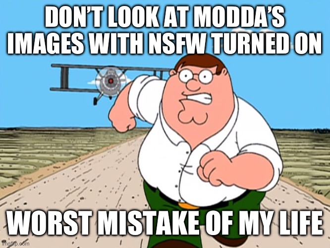 Peter Griffin running away | DON’T LOOK AT MODDA’S IMAGES WITH NSFW TURNED ON; WORST MISTAKE OF MY LIFE | image tagged in peter griffin running away | made w/ Imgflip meme maker