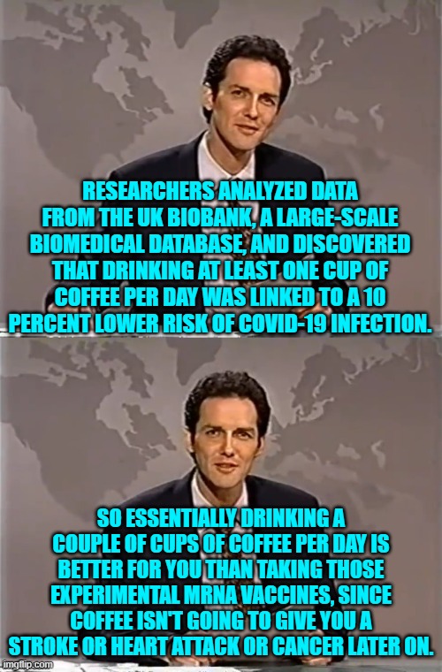 The more we know the more we KNOW that these COVID vaccines were worthless. | RESEARCHERS ANALYZED DATA FROM THE UK BIOBANK, A LARGE-SCALE BIOMEDICAL DATABASE, AND DISCOVERED THAT DRINKING AT LEAST ONE CUP OF COFFEE PER DAY WAS LINKED TO A 10 PERCENT LOWER RISK OF COVID-19 INFECTION. SO ESSENTIALLY DRINKING A COUPLE OF CUPS OF COFFEE PER DAY IS BETTER FOR YOU THAN TAKING THOSE EXPERIMENTAL MRNA VACCINES, SINCE COFFEE ISN'T GOING TO GIVE YOU A STROKE OR HEART ATTACK OR CANCER LATER ON. | image tagged in weekend update with norm | made w/ Imgflip meme maker