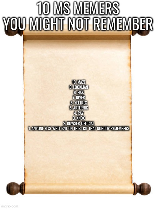10 MS MEMERS YOU MIGHT NOT REMEMBER; 10. MAZE
9. LOOKMAN
8. HAK
7. RIVER
6. YEETREX
5. ARTERNIK
4. RAY
3. KNOX
2. BOWSER_OFFICIAL
1. ANYONE ELSE WHO ISNT ON THIS LIST THAT NOBODY REMEMBERS | made w/ Imgflip meme maker