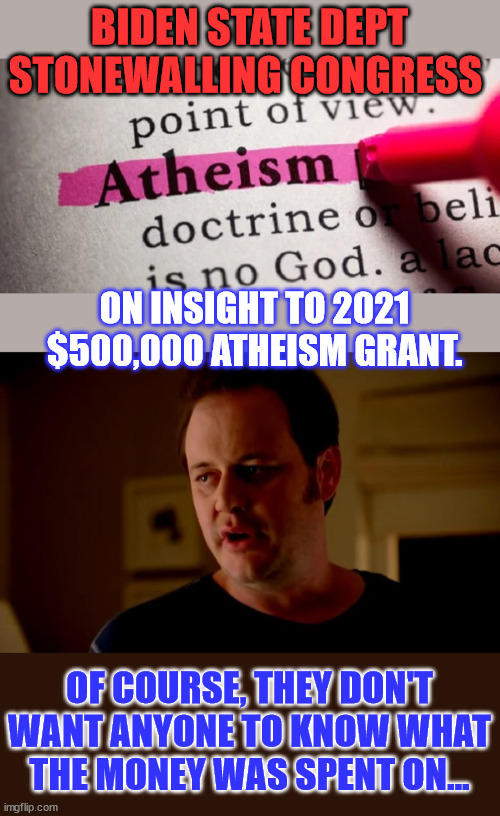 Giving money to foreign governments for atheism...  nobody was supposed to see that one. | BIDEN STATE DEPT STONEWALLING CONGRESS; ON INSIGHT TO 2021 $500,000 ATHEISM GRANT. OF COURSE, THEY DON'T WANT ANYONE TO KNOW WHAT THE MONEY WAS SPENT ON... | image tagged in jake from state farm,government corruption,government,waste of money,atheism | made w/ Imgflip meme maker