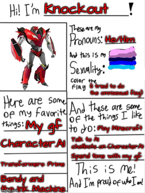*insert Moai emoji here* | Knockout; He/Him; (I tried to do the omnisexual flag); My gf; Play Minecraft; Character.AI; Talk to AI chatbots on Character.AI; Spend time with my gf; Transformers: Prime; Bendy and the Ink Machine | image tagged in this is me | made w/ Imgflip meme maker