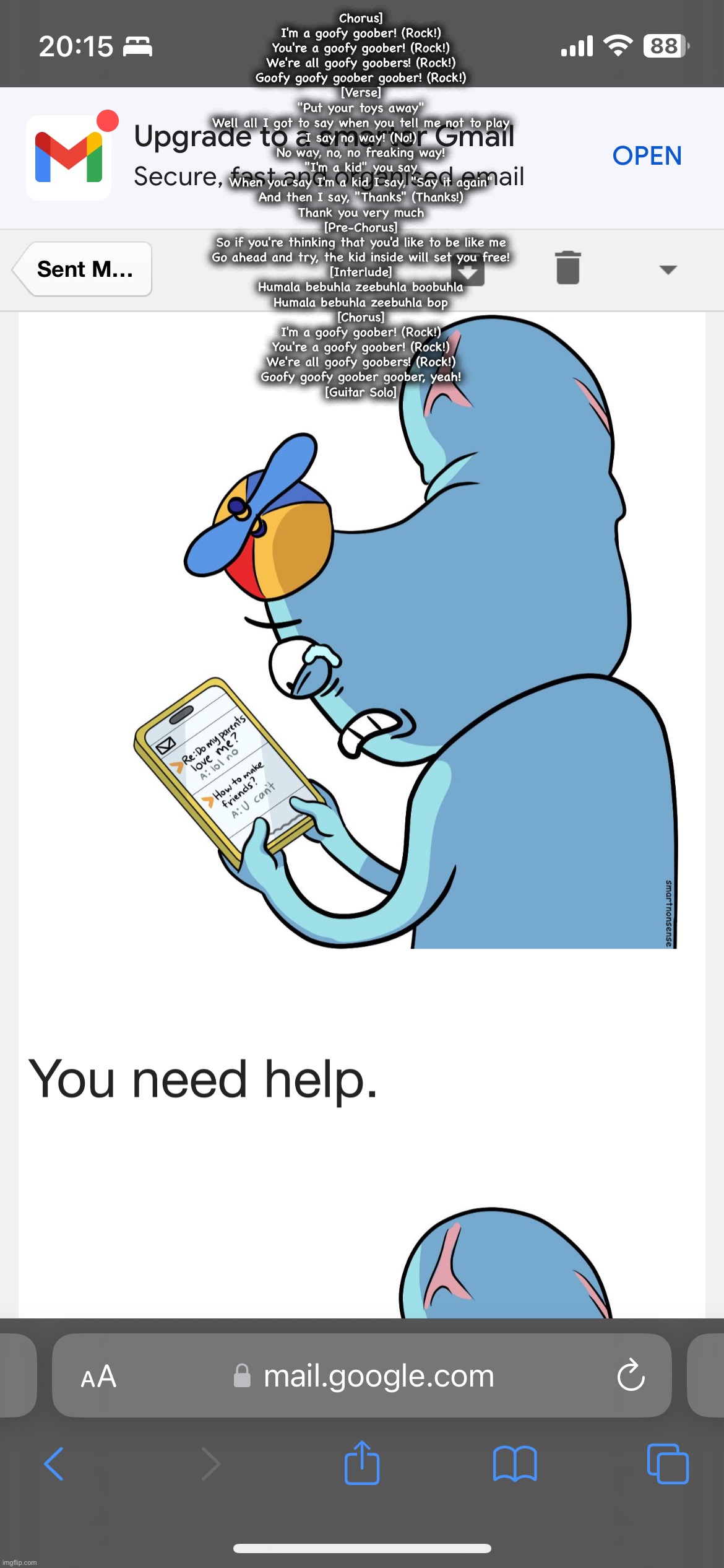 durd how to make friends | Chorus]
I'm a goofy goober! (Rock!)
You're a goofy goober! (Rock!)
We're all goofy goobers! (Rock!)
Goofy goofy goober goober! (Rock!)

[Verse]
"Put your toys away"
Well all I got to say when you tell me not to play
I say no way! (No!)
No way, no, no freaking way!
"I'm a kid" you say
When you say I'm a kid I say, "Say it again"
And then I say, "Thanks" (Thanks!)
Thank you very much
[Pre-Chorus]
So if you're thinking that you'd like to be like me
Go ahead and try, the kid inside will set you free!

[Interlude]
Humala bebuhla zeebuhla boobuhla
Humala bebuhla zeebuhla bop

[Chorus]
I'm a goofy goober! (Rock!)
You're a goofy goober! (Rock!)
We're all goofy goobers! (Rock!)
Goofy goofy goober goober, yeah!

[Guitar Solo] | image tagged in durd how to make friends | made w/ Imgflip meme maker