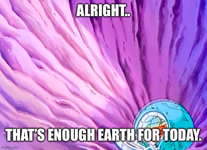 Enough Earth for one day. | ALRIGHT.. THAT’S ENOUGH EARTH FOR TODAY. | image tagged in enough earth for one day | made w/ Imgflip meme maker