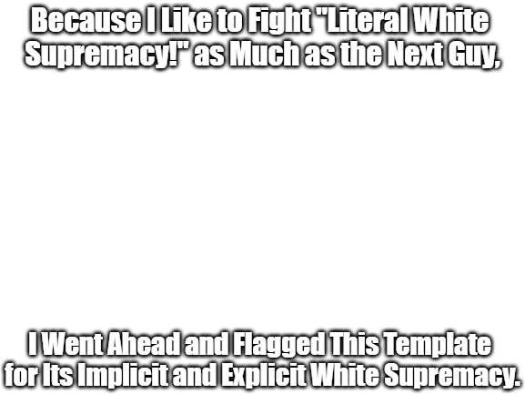 "Woke" Olympics #01 | Because I Like to Fight "Literal White 
Supremacy!" as Much as the Next Guy, I Went Ahead and Flagged This Template 
for Its Implicit and Explicit White Supremacy. | image tagged in blank white template,white supremacy,antiwhite,inside jokes,political comedy,clown world | made w/ Imgflip meme maker