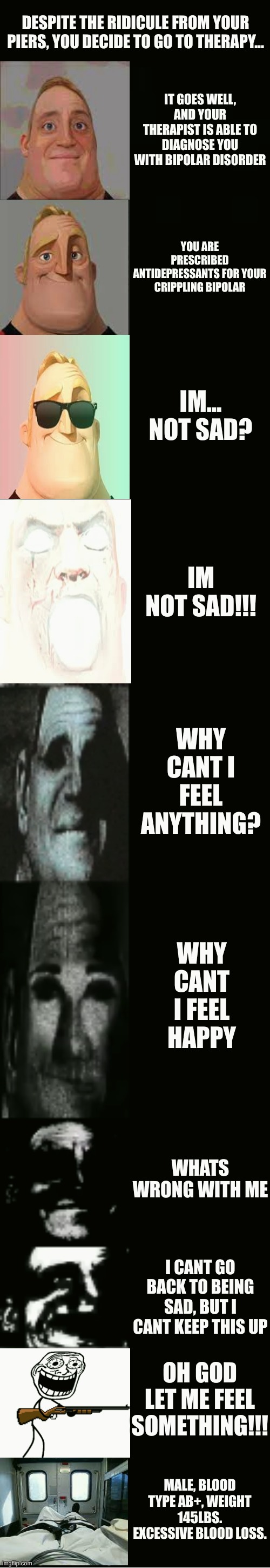 antidepressants dont work for everyone folks | DESPITE THE RIDICULE FROM YOUR PIERS, YOU DECIDE TO GO TO THERAPY... IT GOES WELL, AND YOUR THERAPIST IS ABLE TO DIAGNOSE YOU WITH BIPOLAR DISORDER; YOU ARE PRESCRIBED ANTIDEPRESSANTS FOR YOUR CRIPPLING BIPOLAR; IM... NOT SAD? IM NOT SAD!!! WHY CANT I FEEL ANYTHING? WHY CANT I FEEL HAPPY; WHATS WRONG WITH ME; I CANT GO BACK TO BEING SAD, BUT I CANT KEEP THIS UP; OH GOD LET ME FEEL SOMETHING!!! MALE, BLOOD TYPE AB+, WEIGHT 145LBS. EXCESSIVE BLOOD LOSS. | image tagged in mr incredible becoming uncanny | made w/ Imgflip meme maker