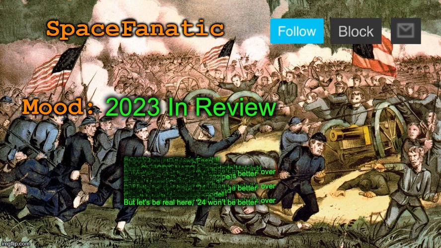 SpaceFanatic’s Civil War Announcement Template | 2023 In Review; Croatian euro, pope’s funeral
COVID’s over, Ukraine isn’t
French leave Burkina Faso
Chinese spy balloon
-
Turkish earthquake, Cheerios
Skibidi, rizzler, Ohio
Gen Alpha’s doomed, Gen Z is too
Project 2025, Silicon Valley goes bye-bye
New ChatGPT, NATO expands to Helsinki
-
2023 was a dumpster fire
It was always burning, but thank gosh it’s over
2023 was a dumpster fire
But let’s be real here, ‘24 won’t be better
-
JUICE, Starship, school shootings
Taylor Swift’s on Time Magazine
King Charles, Bob Barker
Farewell, Rosalynn Carter
Titan implosion, Barbenheimer
Spain, Hawaii wildfires
Global warming, hurricanes
To the Moon, Chandrayaan-3
-
2023 was a dumpster fire
It was always burning, but thank gosh it’s over
2023 was a dumpster fire
But let’s be real here, ‘24 won’t be better
-
Kevin McCarthy’s been removed
There goes Henry Kissinger
Israel, Palestine
Who’s to say which side is right
Google’s new language model
China wants to reconcile
Trump wants 4 years more
I can’t take it anymore
-
2023 was a dumpster fire
It was always burning, but thank gosh it’s over
2023 was a dumpster fire
But let’s be real here, ‘24 won’t be better | image tagged in spacefanatic s civil war announcement template | made w/ Imgflip meme maker