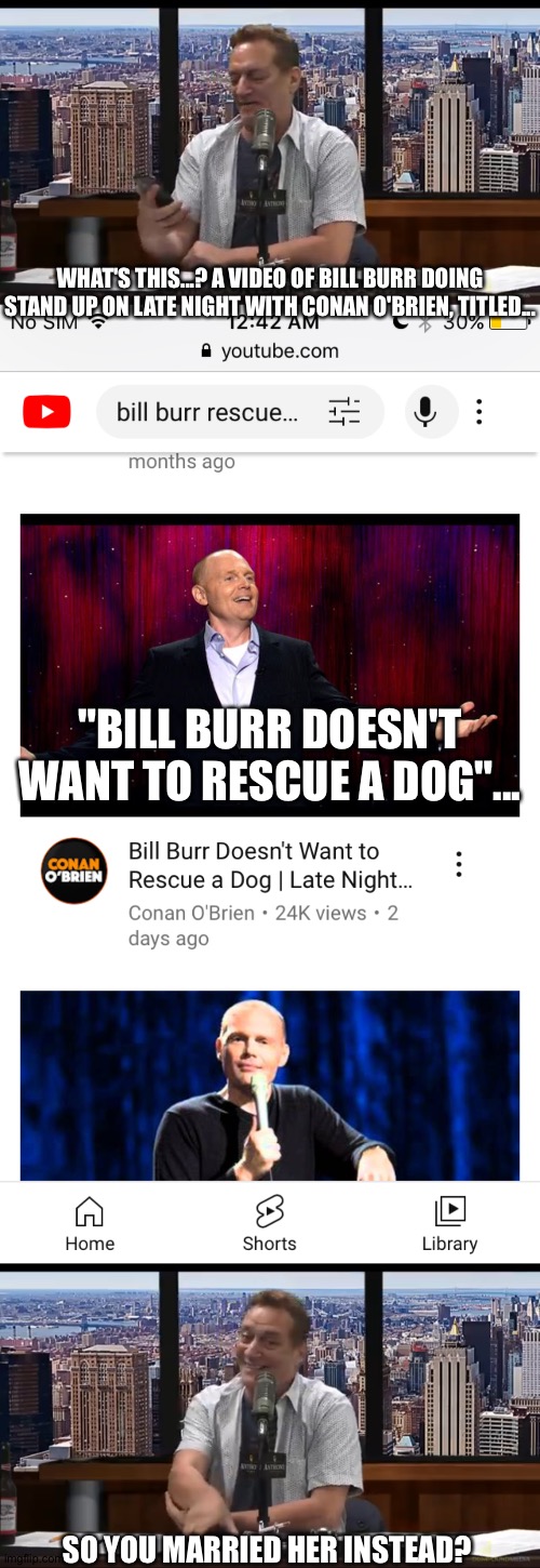 Bill Burr's Wife Is A Dog | WHAT'S THIS...? A VIDEO OF BILL BURR DOING STAND UP ON LATE NIGHT WITH CONAN O'BRIEN, TITLED... "BILL BURR DOESN'T WANT TO RESCUE A DOG"... SO YOU MARRIED HER INSTEAD? | image tagged in comedy | made w/ Imgflip meme maker