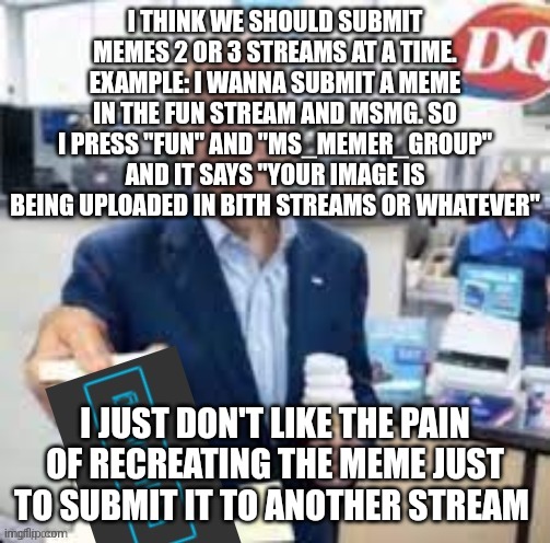 did someone suggest this before :skull: | I THINK WE SHOULD SUBMIT MEMES 2 OR 3 STREAMS AT A TIME. EXAMPLE: I WANNA SUBMIT A MEME IN THE FUN STREAM AND MSMG. SO I PRESS "FUN" AND "MS_MEMER_GROUP" AND IT SAYS "YOUR IMAGE IS BEING UPLOADED IN BITH STREAMS OR WHATEVER"; I JUST DON'T LIKE THE PAIN OF RECREATING THE MEME JUST TO SUBMIT IT TO ANOTHER STREAM | image tagged in joe biden following | made w/ Imgflip meme maker