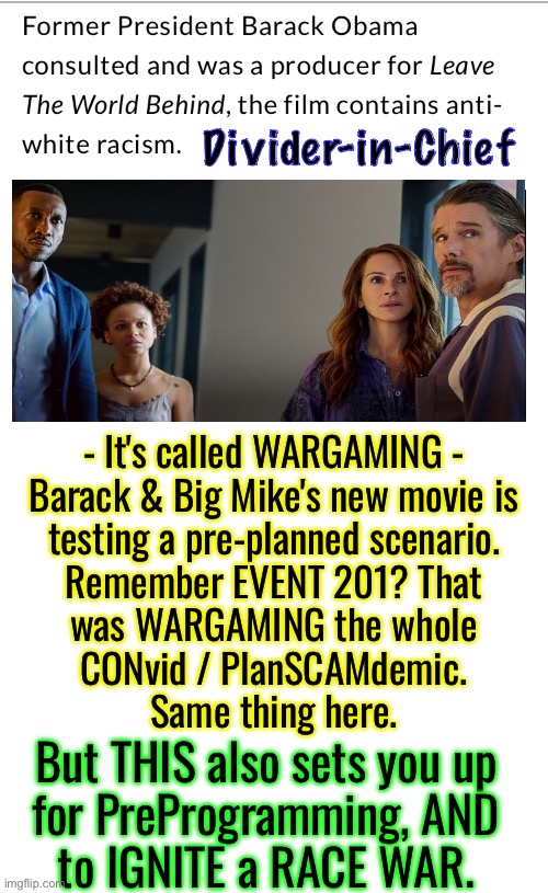 Leave Peace Behind | Divider-in-Chief; - It's called WARGAMING -
Barack & Big Mike's new movie is
testing a pre-planned scenario.
Remember EVENT 201? That
was WARGAMING the whole
CONvid / PlanSCAMdemic.
Same thing here. But THIS also sets you up
for PreProgramming, AND
to IGNITE a RACE WAR. | image tagged in memes,hussein movie,anti whitey,leftists are freaks n can b evil,progressives n fjb voters kissmyass,they svck | made w/ Imgflip meme maker
