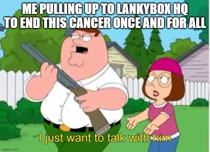Lankybox haters, UNITE!!!!!! | ME PULLING UP TO LANKYBOX HQ TO END THIS CANCER ONCE AND FOR ALL | image tagged in i just wanna talk to him | made w/ Imgflip meme maker