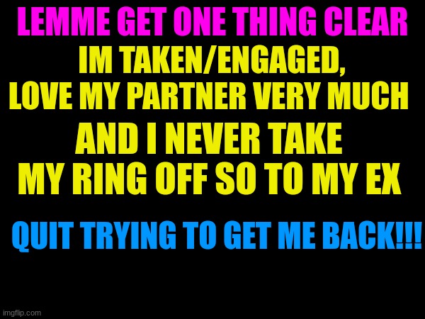 LEMME GET ONE THING CLEAR; IM TAKEN/ENGAGED, LOVE MY PARTNER VERY MUCH; AND I NEVER TAKE MY RING OFF SO TO MY EX; QUIT TRYING TO GET ME BACK!!! | image tagged in stop | made w/ Imgflip meme maker