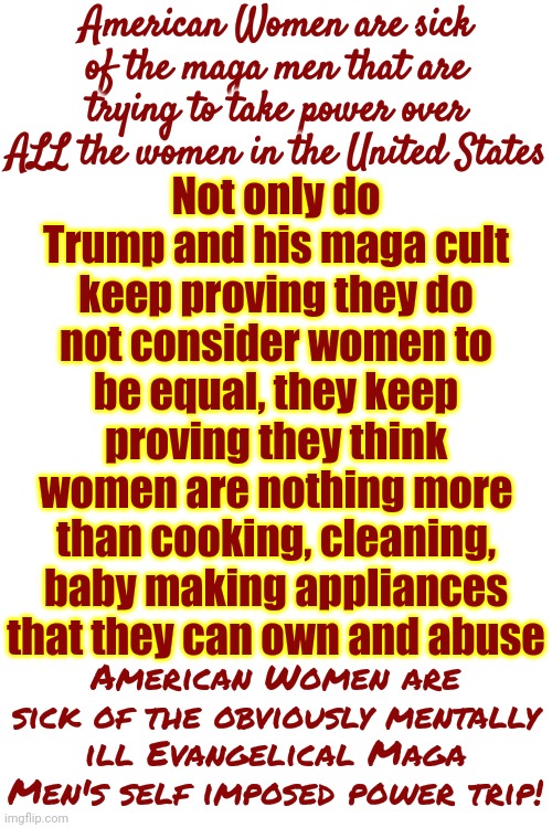 Find A Maga Woman That Wants To Be Treated Like She's Nothing More Than An Oven And Leave The Majority Of American Women Alone | American Women are sick of the maga men that are trying to take power over ALL the women in the United States; Not only do Trump and his maga cult keep proving they do not consider women to be equal, they keep proving they think women are nothing more than cooking, cleaning, baby making appliances that they can own and abuse; American Women are sick of the obviously mentally ill Evangelical Maga Men's self imposed power trip! | image tagged in scumbag maga,scumbag republicans,scumbag trump,scumbag gop,scumbag conservatives,memes | made w/ Imgflip meme maker