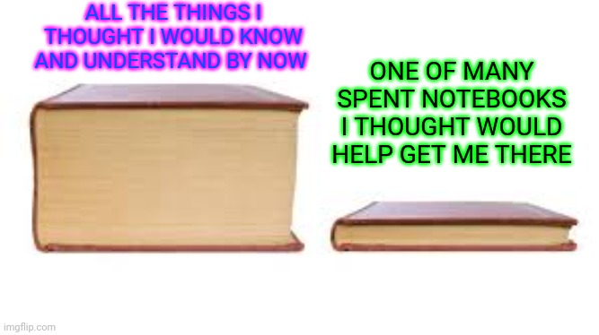 unlearned | ALL THE THINGS I THOUGHT I WOULD KNOW AND UNDERSTAND BY NOW; ONE OF MANY SPENT NOTEBOOKS I THOUGHT WOULD HELP GET ME THERE | image tagged in big book small book | made w/ Imgflip meme maker