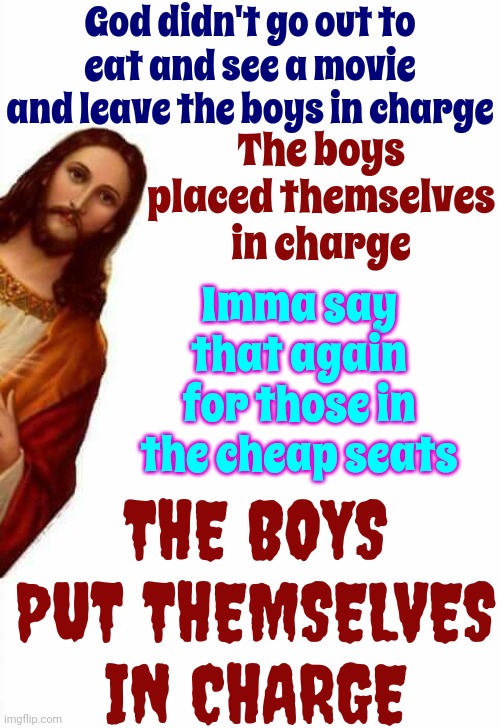 Boys | God didn't go out to eat and see a movie and leave the boys in charge; The boys placed themselves in charge; Imma say that again for those in the cheap seats; THE BOYS PUT THEMSELVES IN CHARGE | image tagged in jesus watcha doin,women,men,god's children,god's daughters,memes | made w/ Imgflip meme maker