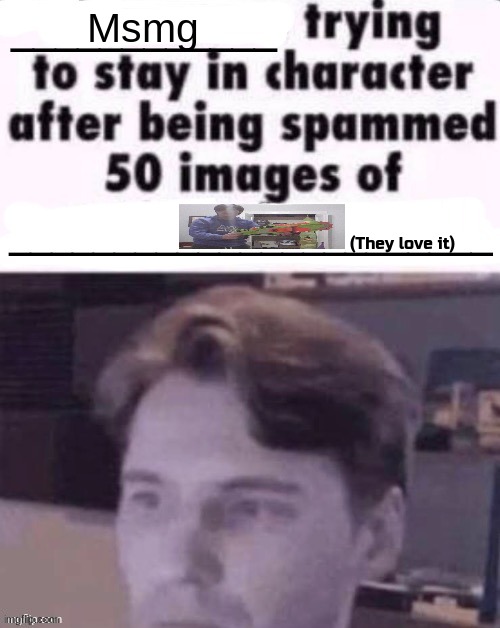 X trying to stay in character after being spammed 50 images of Y | Msmg; (They love it) | image tagged in x trying to stay in character after being spammed 50 images of y | made w/ Imgflip meme maker