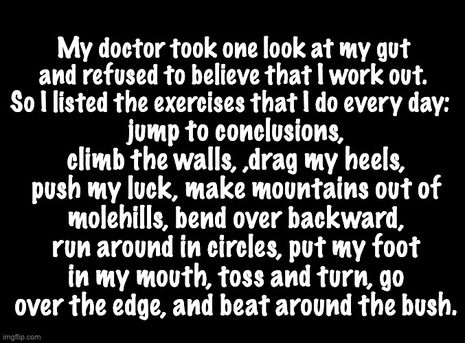 Keep an active lifestyle | My doctor took one look at my gut and refused to believe that I work out. So I listed the exercises that I do every day:; jump to conclusions, climb the walls, ,drag my heels, push my luck, make mountains out of molehills, bend over backward, run around in circles, put my foot in my mouth, toss and turn, go over the edge, and beat around the bush. | image tagged in blank black | made w/ Imgflip meme maker