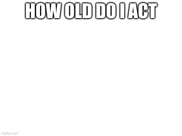 HOW OLD DO I ACT | made w/ Imgflip meme maker