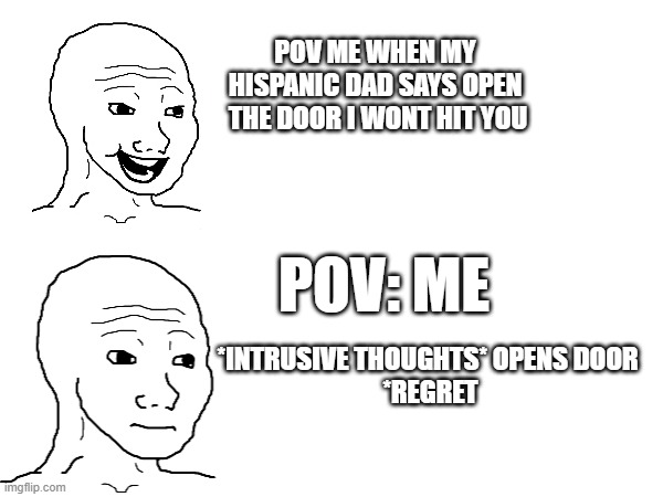 Hispanic People Can Relate | POV ME WHEN MY 
HISPANIC DAD SAYS OPEN 
THE DOOR I WONT HIT YOU; POV: ME; *INTRUSIVE THOUGHTS* OPENS DOOR 
*REGRET | image tagged in memes,dads,belt spanking | made w/ Imgflip meme maker