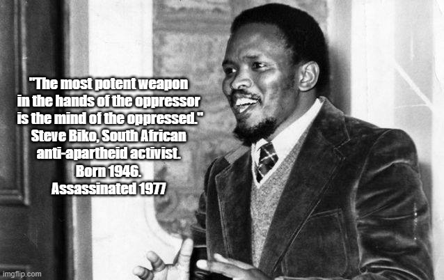 "The Most Potent Weapon In The Mind Of The Oppressor Is The..." | "The most potent weapon 
in the hands of the oppressor 
is the mind of the oppressed."

Steve Biko, South African 
anti-apartheid activist. 
Born 1946. 
Assassinated 1977 | image tagged in steve biko,oppression,apartheid | made w/ Imgflip meme maker