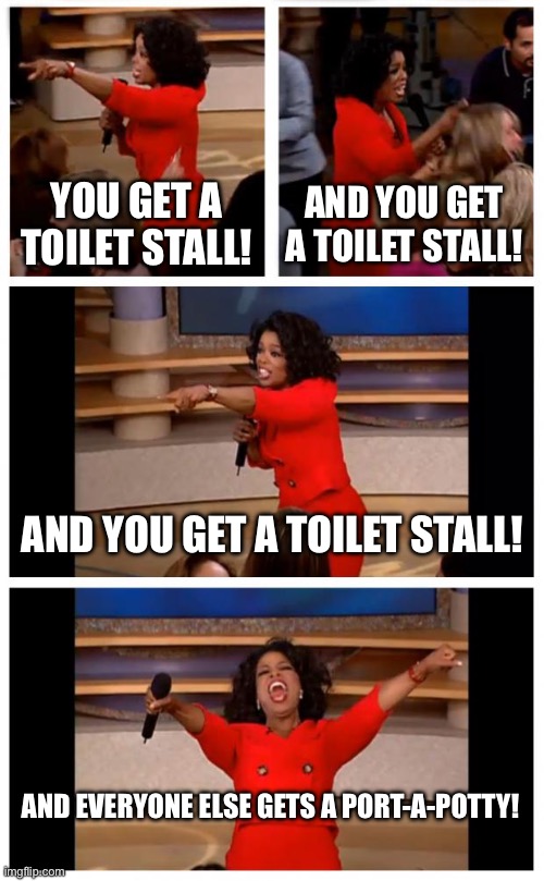Oprah You Get A Car Everybody Gets A Car | YOU GET A TOILET STALL! AND YOU GET A TOILET STALL! AND YOU GET A TOILET STALL! AND EVERYONE ELSE GETS A PORT-A-POTTY! | image tagged in memes,oprah you get a car everybody gets a car | made w/ Imgflip meme maker