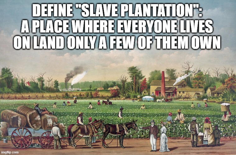 Plantation Economic System | DEFINE "SLAVE PLANTATION":
A PLACE WHERE EVERYONE LIVES ON LAND ONLY A FEW OF THEM OWN | image tagged in slavery,slaves,slave,rent,income taxes,let's raise their taxes | made w/ Imgflip meme maker