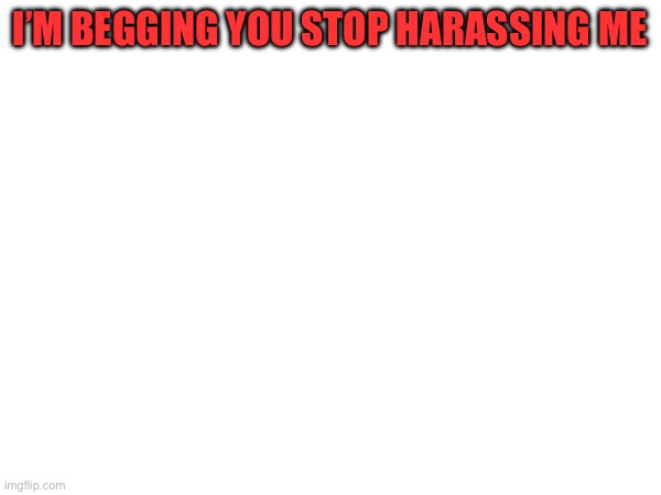 Rf34tg5hy6hjumjht5gg6yhn y6 | I’M BEGGING YOU STOP HARASSING ME | made w/ Imgflip meme maker