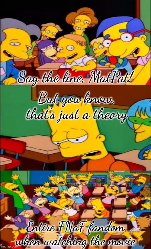 *insert FNaF movie related title* | Say the line, MatPat! But you know, that's just a theory; Entire FNaF fandom when watching the movie | image tagged in say the line bart simpsons | made w/ Imgflip meme maker