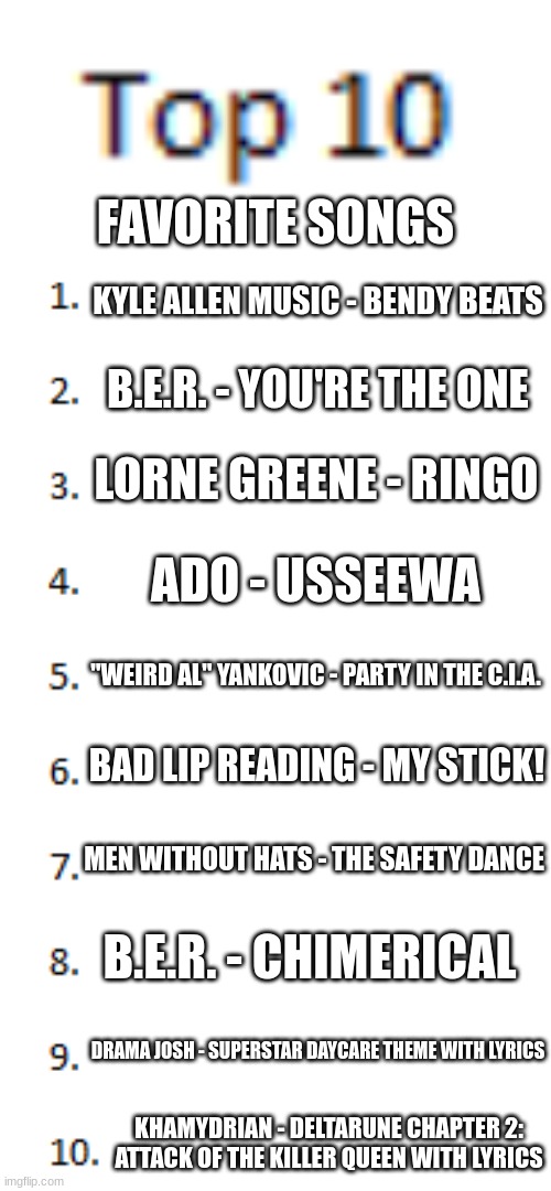 *insert Moai emoji here* | FAVORITE SONGS; KYLE ALLEN MUSIC - BENDY BEATS; B.E.R. - YOU'RE THE ONE; LORNE GREENE - RINGO; ADO - USSEEWA; "WEIRD AL" YANKOVIC - PARTY IN THE C.I.A. BAD LIP READING - MY STICK! MEN WITHOUT HATS - THE SAFETY DANCE; B.E.R. - CHIMERICAL; DRAMA JOSH - SUPERSTAR DAYCARE THEME WITH LYRICS; KHAMYDRIAN - DELTARUNE CHAPTER 2: ATTACK OF THE KILLER QUEEN WITH LYRICS | image tagged in top 10 list | made w/ Imgflip meme maker