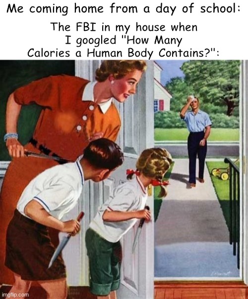 It was for science, I swear | Me coming home from a day of school:; The FBI in my house when I googled "How Many Calories a Human Body Contains?": | image tagged in man coming home from work,dark humor,calories,cannibalism | made w/ Imgflip meme maker