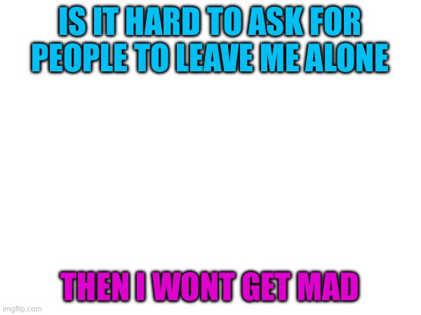 IS IT HARD TO ASK FOR PEOPLE TO LEAVE ME ALONE; THEN I WONT GET MAD | made w/ Imgflip meme maker