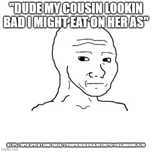 i have no context | "DUDE MY COUSIN LOOKIN BAD I MIGHT EAT ON HER AS"; HTTPS://OPEN.SPOTIFY.COM/TRACK/12VOOPWNA0EIFO5K7BFS9O?SI=F4EC30B04DE74710 | made w/ Imgflip meme maker