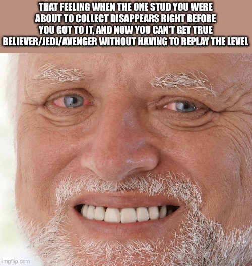 Ouch | THAT FEELING WHEN THE ONE STUD YOU WERE ABOUT TO COLLECT DISAPPEARS RIGHT BEFORE YOU GOT TO IT, AND NOW YOU CAN’T GET TRUE BELIEVER/JEDI/AVENGER WITHOUT HAVING TO REPLAY THE LEVEL | image tagged in hide the pain harold | made w/ Imgflip meme maker