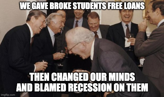 Student Loans LMAO | WE GAVE BROKE STUDENTS FREE LOANS; THEN CHANGED OUR MINDS AND BLAMED RECESSION ON THEM | image tagged in old rich guys | made w/ Imgflip meme maker