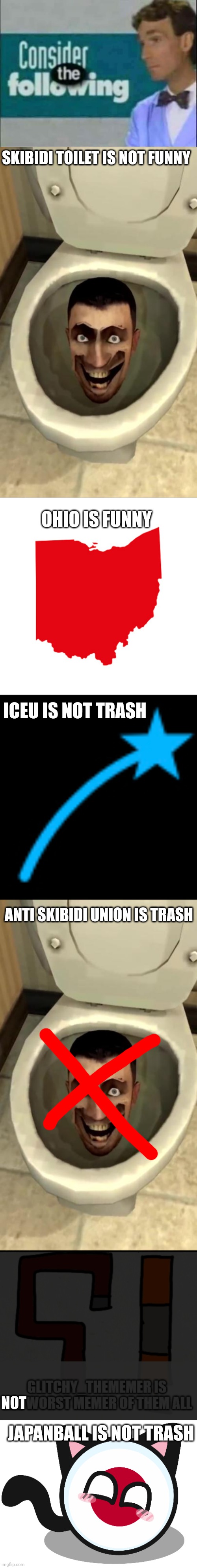 SKIBIDI TOILET IS NOT FUNNY; OHIO IS FUNNY; ICEU IS NOT TRASH; ANTI SKIBIDI UNION IS TRASH; NOT; JAPANBALL IS NOT TRASH | image tagged in consider the following,skibidi toilet,ohio meme,iceu icon,japanball | made w/ Imgflip meme maker