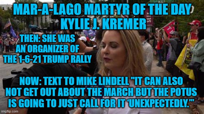 More evidence that the attack was planned. | MAR-A-LAGO MARTYR OF THE DAY
 KYLIE J. KREMER; THEN: SHE WAS AN ORGANIZER OF THE 1-6-21 TRUMP RALLY; NOW: TEXT TO MIKE LINDELL "IT CAN ALSO NOT GET OUT ABOUT THE MARCH BUT THE POTUS IS GOING TO JUST CALL FOR IT ‘UNEXPECTEDLY.’” | image tagged in politics | made w/ Imgflip meme maker