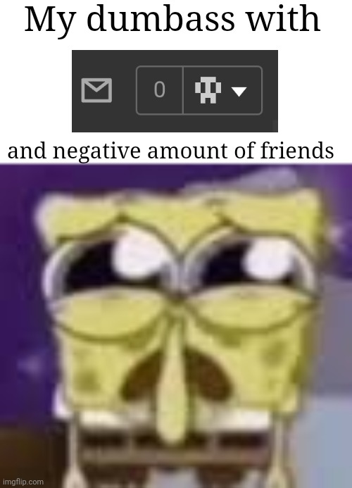 Spunchbop all sad n shit | My dumbass with; and negative amount of friends | image tagged in spunchbop all sad n shit | made w/ Imgflip meme maker