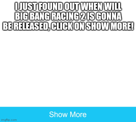 Just click on it | I JUST FOUND OUT WHEN WILL BIG BANG RACING 2 IS GONNA BE RELEASED, CLICK ON SHOW MORE! | image tagged in memes,big bang racing,bbr | made w/ Imgflip meme maker