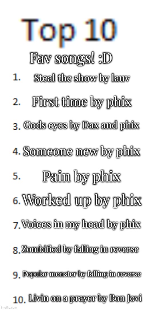 YEEEEEEEEEEEAAAAAAAAAAAAAAAAHHHHHHHH | Fav songs! :D; Steal the show by lauv; First time by phix; Gods eyes by Dax and phix; Someone new by phix; Pain by phix; Worked up by phix; Voices in my head by phix; Zombified by falling in reverse; Popular monster by falling in reverse; Livin on a prayer by Bon Jovi | image tagged in top 10 list | made w/ Imgflip meme maker