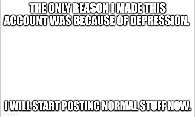 . | THE ONLY REASON I MADE THIS ACCOUNT WAS BECAUSE OF DEPRESSION. I WILL START POSTING NORMAL STUFF NOW. | image tagged in white background | made w/ Imgflip meme maker