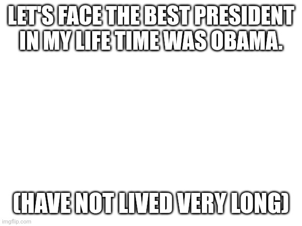 LET'S FACE THE BEST PRESIDENT IN MY LIFE TIME WAS OBAMA. (HAVE NOT LIVED VERY LONG) | made w/ Imgflip meme maker