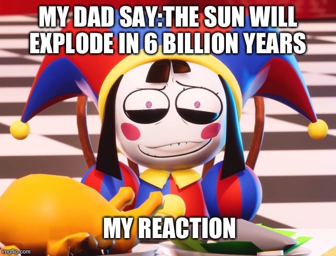 Pomni's beautiful pained smile | MY DAD SAY:THE SUN WILL EXPLODE IN 6 BILLION YEARS; MY REACTION | image tagged in pomni's beautiful pained smile | made w/ Imgflip meme maker
