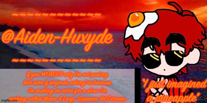 @Aiden-Huxyde (1) | If you WONDER why I’m not posting (not sure if anyone’s asking) is because I’m making an intro for a show I’m making called Mario & Luigi: Supreme Yet Extreme | image tagged in aiden-huxyde 1 | made w/ Imgflip meme maker