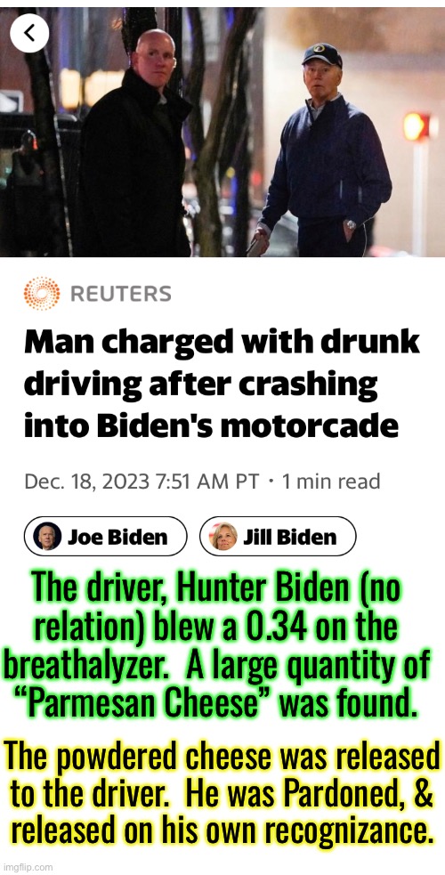 Not even a slap on the wrist  (more like a Wink & a Nod) | The driver, Hunter Biden (no
relation) blew a 0.34 on the
breathalyzer.  A large quantity of
“Parmesan Cheese” was found. The powdered cheese was released to the driver.  He was Pardoned, &
released on his own recognizance. | image tagged in memes,the crime family worse than the mafia,darn trump keeps skirting the law,progressives fjb voters kissmyass | made w/ Imgflip meme maker