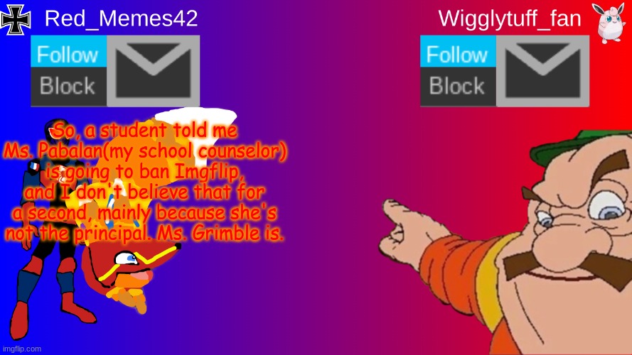 whoever actually believes that, I dunno what to say | So, a student told me Ms. Pabalan(my school counselor) is going to ban Imgflip, and I don't believe that for a second, mainly because she's not the principal. Ms. Grimble is. | image tagged in red_memes42/wigglytuff_fan announcement page | made w/ Imgflip meme maker