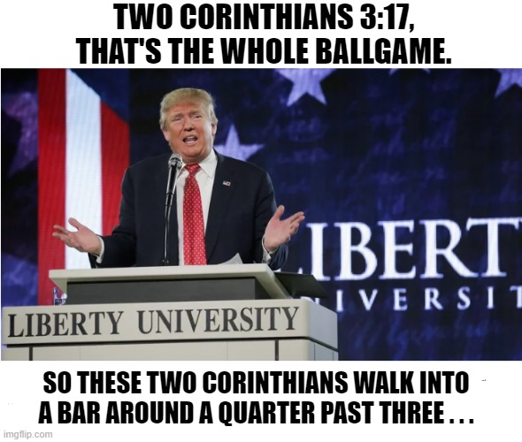 Donald Trump and the Two Corinthians | TWO CORINTHIANS 3:17, THAT'S THE WHOLE BALLGAME. SO THESE TWO CORINTHIANS WALK INTO A BAR AROUND A QUARTER PAST THREE . . . | image tagged in donald trump,two corinthians,i hate donald trump,trump sucks | made w/ Imgflip meme maker