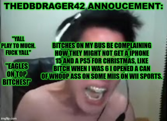 i remember when i got the wii i felt spoiled asf despite it being the only thing i got. and i still have it 8 yrs later | BITCHES ON MY BUS BE COMPLAINING HOW THEY MIGHT NOT GET A IPHONE 15 AND A PS5 FOR CHRISTMAS, LIKE BITCH WHEN I WAS 6 I OPENED A CAN OF WHOOP ASS ON SOME MIIS ON WII SPORTS. | image tagged in thedbdrager42s annoucement template | made w/ Imgflip meme maker